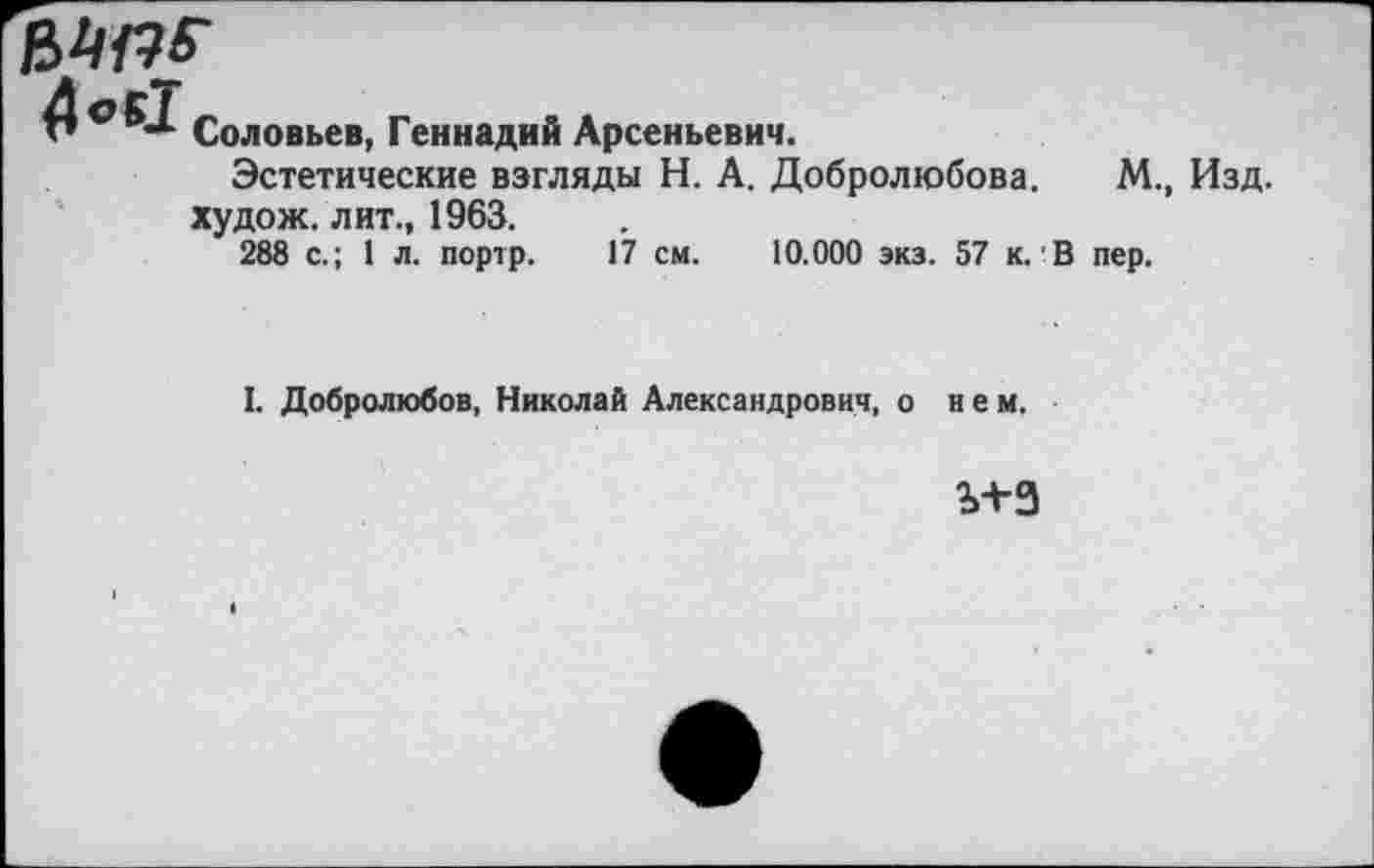 ﻿

Соловьев, Геннадий Арсеньевич.
Эстетические взгляды Н. А. Добролюбова, худож. лит., 1963.
288 с.; 1 л. портр. 17 см. 10.000 экз. 57 к.'В
М., Изд.
пер.
I. Добролюбов, Николай Александрович, о нем.
ь+з